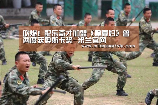 吹爆!配乐奇才加盟《黑寡妇》曾两度获奥斯卡奖-米兰官网(图3) 米兰入口