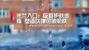 米兰入口:反复护肤步骤 塑造吹弹可破肌肤(图3) 米兰平台